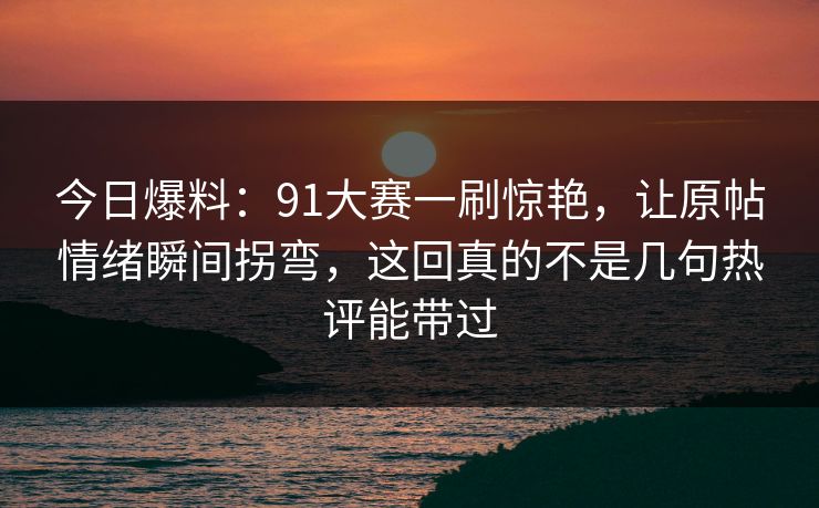 今日爆料：91大赛一刷惊艳，让原帖情绪瞬间拐弯，这回真的不是几句热评能带过